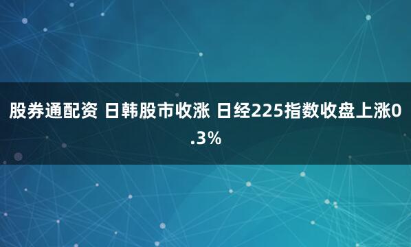 股券通配资 日韩股市收涨 日经225指数收盘上涨0.3%