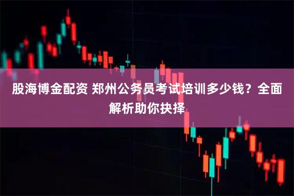 股海博金配资 郑州公务员考试培训多少钱？全面解析助你抉择