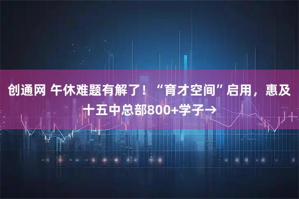 创通网 午休难题有解了！“育才空间”启用，惠及十五中总部800+学子→