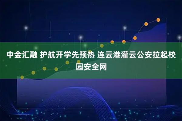 中金汇融 护航开学先预热 连云港灌云公安拉起校园安全网