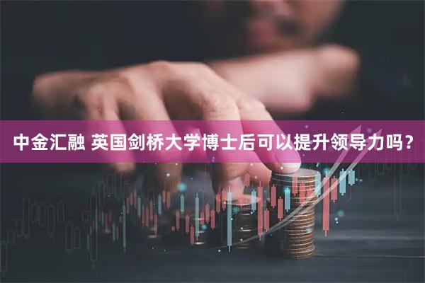 中金汇融 英国剑桥大学博士后可以提升领导力吗?