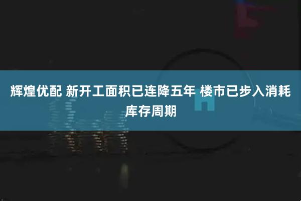 辉煌优配 新开工面积已连降五年 楼市已步入消耗库存周期