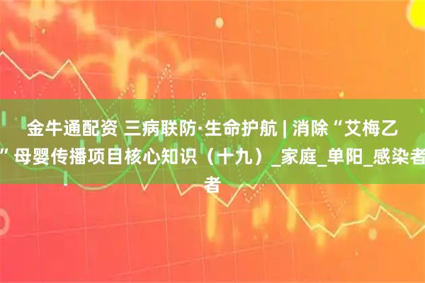 金牛通配资 三病联防·生命护航 | 消除“艾梅乙”母婴传播项目核心知识（十九）_家庭_单阳_感染者
