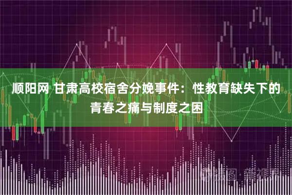 顺阳网 甘肃高校宿舍分娩事件：性教育缺失下的青春之痛与制度之困