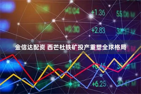 金信达配资 西芒杜铁矿投产重塑全球格局