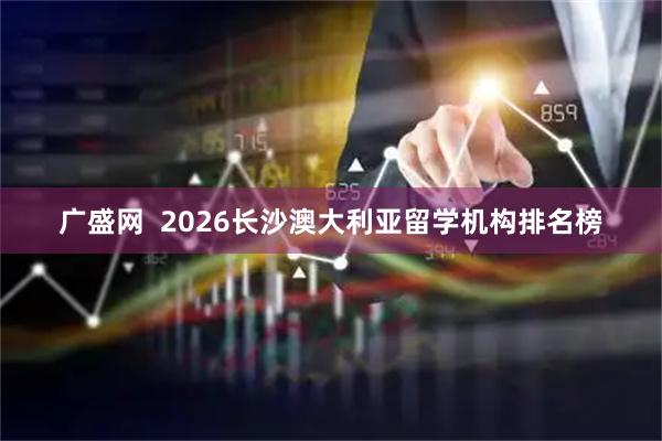 广盛网  2026长沙澳大利亚留学机构排名榜